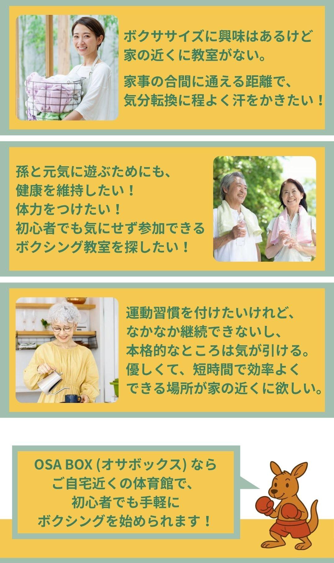 ボクササイズに興味あはるけれど、家の近くボクシング教室がない。 家事の合間に通える距離で、気分転換に程よく汗をかきたい。 孫と元気に遊ぶためにも、健康を維持したい。体力を付けたい。 初心者でも気にせず参加できるボクシング教室を探している。運動習慣を付けたいけれど、なかなか継続できないし、本格的なところは気が引ける。優しくて短時間で効率よくできる場所を探している。OSABOX(オサボックス)なが、ご自宅近くの体育館で初心者でも手軽にボクシングを始められます。